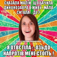 сказала малій , що бачила динонозавра в живу . мала ситала : -де ? я отвєтіла : -озьдо напротів мене стоїть !