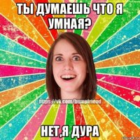 ты думаешь что я умная? нет,я дура