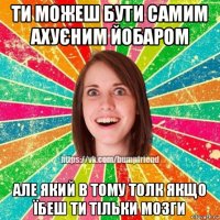 ти можеш бути самим ахуєним йобаром але який в тому толк якщо їбеш ти тільки мозги