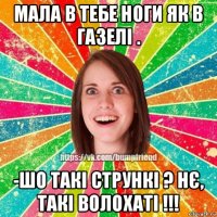 мала в тебе ноги як в газелі . -шо такі стрункі ? нє, такі волохаті !!!