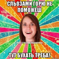сльозами горю не поможеш тут бухать треба!