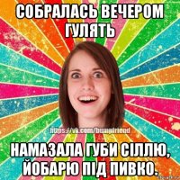 собралась вечером гулять намазала губи сіллю, йобарю під пивко.