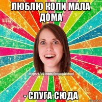 люблю коли мала дома - слуга сюда