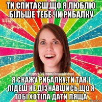 ти спитаєш,що я люблю більше тебе чи рибалку я скажу рибалку,ти так і підеш не дізнавшись,що я тобі хотіла дати ляща
