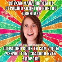 слухай мала як тобі не страшно ходити в ночі по цвинтарі штрашно коли ти сам у дом чхнув і тобі сказали буть здоров!!
