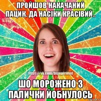пройшов накачаний пацик. да насіки красівий.. шо морожено з палички йобнулось