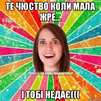 те чюство коли мала жре... і тобі недає(((
