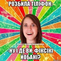 розбила тіліфон: -ну і де ви, фіксікі йобані?
