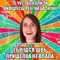 те чуство коли ти вивішуєш речі на балконі і боїшся шоб прищепка не впала