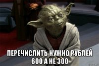  перечислить нужно рублей 600 а не 300