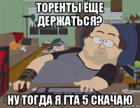 торенты ёще держаться? ну тогда я гта 5 скачаю