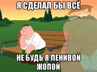 я сделал бы всё не будь я ленивой жопой