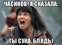 часиков! я сказала: ты сука, блядь)