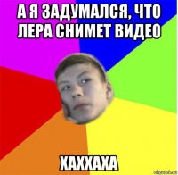 а я задумался, что лера снимет видео хаххаха