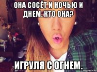 она сосёт и ночью и днем. кто она? игруля с огнем.