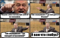 Пишем самостоятельную работу по географии. Там спрашивают:"Где находится Италия?" Там спрашивают:"Где находится Бразилия?" Я вам что глобус?