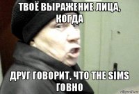 твоё выражение лица, когда друг говорит, что the sims говно
