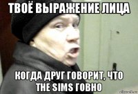 твоё выражение лица когда друг говорит, что the sims говно