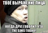 твоё выражение лица когда друг говорит, что the sims говно!