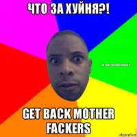 что за хуйня?! get back mother fackers