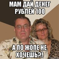 мам дай денег рублей 100 а по жопе не хочешь?!