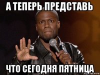 а теперь представь что сегодня пятница