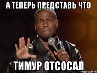 а теперь представь что тимур отсосал