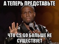 а теперь представьте что cs:go больше не существует