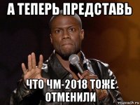 а теперь представь что чм-2018 тоже отменили