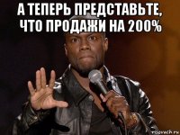 а теперь представьте, что продажи на 200% 