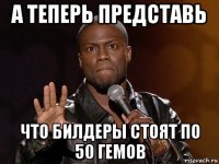 а теперь представь что билдеры стоят по 50 гемов