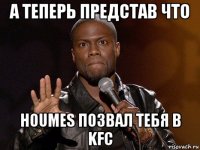 а теперь представ что houmes позвал тебя в kfc