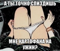 а ты точно спиздишь мне картофана на ужин?