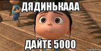 дядинькааа дайте 5000