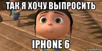 так я хочу выпросить iphone 6