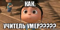 как, учитель умер?????