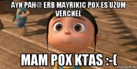 ayn pah@ erb mayrikic pox es uzum vercnel mam pox ktas :-(