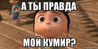 а ты правда мой кумир?