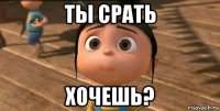 ты срать хочешь?