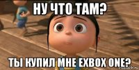 ну что там? ты купил мне exbox one?