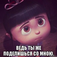  ведь ты же поделишься со мною.