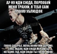 а? ну иди сюда, порпобуй меня трахни, я тебя сам трахну ублюдок говно собачье, жлоб вонючий, дерьмо, сука, падла, иди сюда мерзавец, негодяй, гад, иди сюда ты говно, жопа!