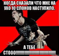 когда сказали что мне на ухо 10 слонов наступило. а тебе стооо!!!!!!!!!!!!!!!!!!!!!!!!!!!!!!!!