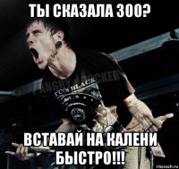 ты сказала 300? вставай на калени быстро!!!