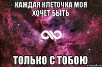 каждая клеточка моя хочет быть только с тобою