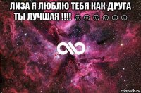 лиза я люблю тебя как друга ты лучшая !!!! ☺☺☺☺☺☺ 