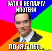 зато я не плачу ипотеки по 13,5 лет!..