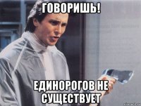 говоришь! единорогов не существует