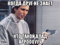 когда друг не знает кто такой влад арроооууу