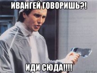 ивангей говоришь?! иди сюда!!!!